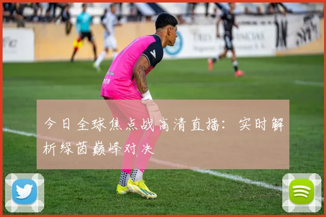 今日全球焦点战高清直播:实时解析绿茵巅峰对决