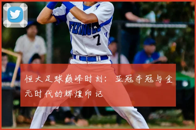 恒大足球巅峰时刻:亚冠夺冠与金元时代的辉煌印记