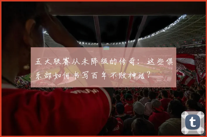 五大联赛从未降级的传奇：这些俱乐部如何书写百年不败神话？