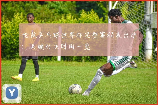 伦敦乒乓球世界杯完整赛程表出炉：关键对决时间一览