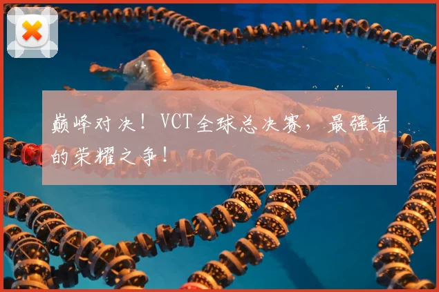 巅峰对决!VCT全球总决赛,最强者的荣耀之争!